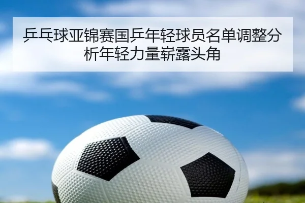 乒乓球亚锦赛国乒年轻球员名单调整分析年轻力量崭露头角